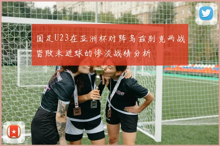国足U23在亚洲杯对阵乌兹别克两战皆败未进球的惨淡战绩分析