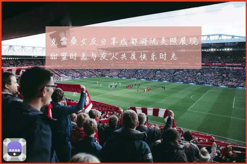 克雷桑女友分享成都游玩美照展现甜蜜时光与友人共度快乐时光