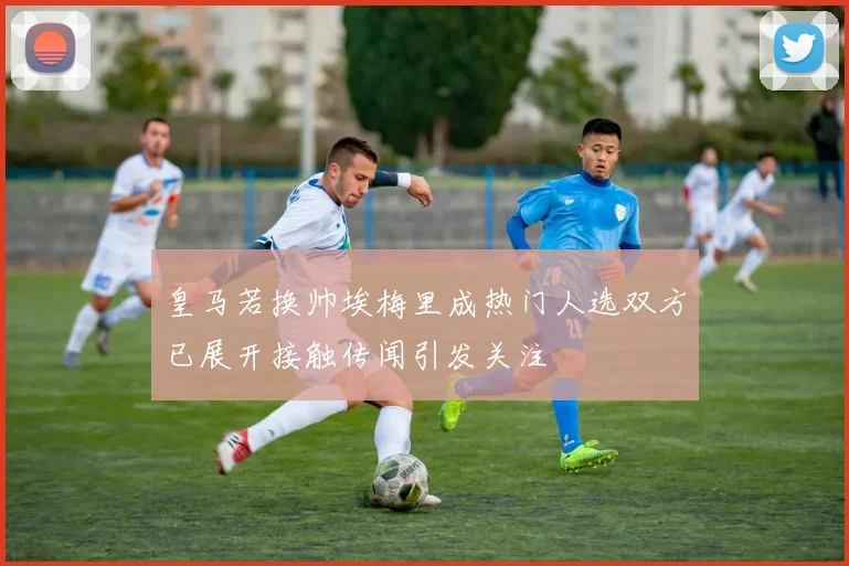 皇马若换帅埃梅里成热门人选双方已展开接触传闻引发关注