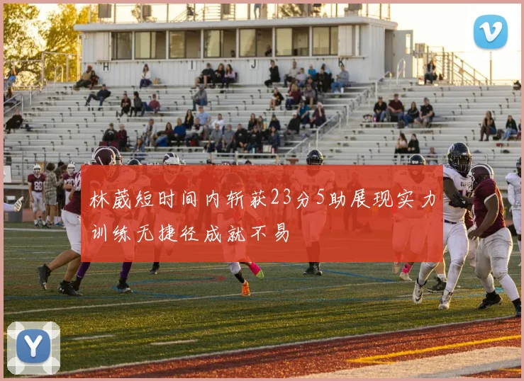 林葳短时间内斩获23分5助展现实力训练无捷径成就不易