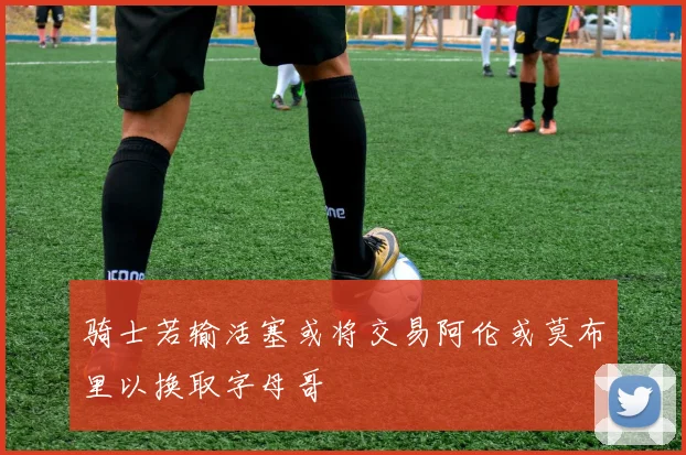 骑士若输活塞或将交易阿伦或莫布里以换取字母哥