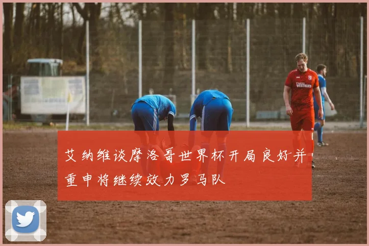 艾纳维谈摩洛哥世界杯开局良好并重申将继续效力罗马队