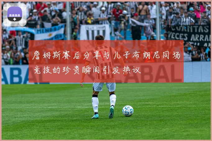 詹姆斯赛后分享与儿子布朗尼同场竞技的珍贵瞬间引发热议