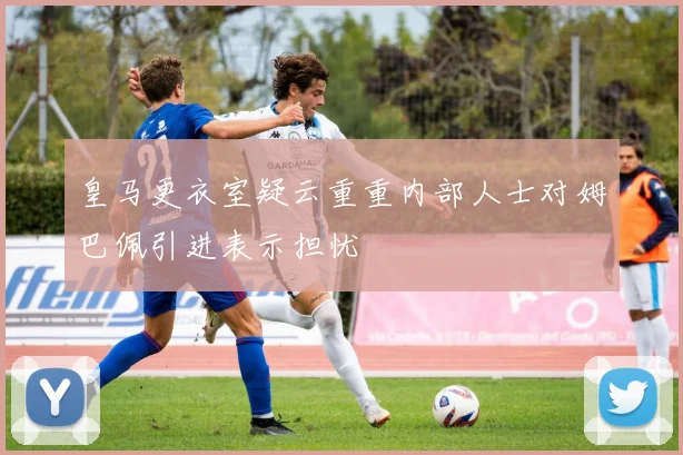 皇马更衣室疑云重重内部人士对姆巴佩引进表示担忧