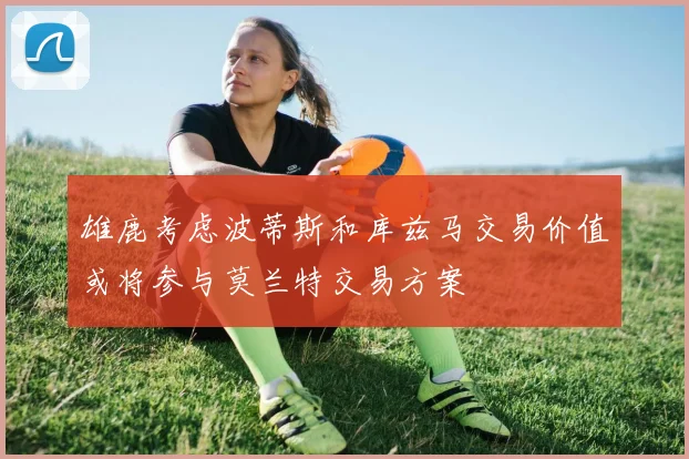 雄鹿考虑波蒂斯和库兹马交易价值或将参与莫兰特交易方案