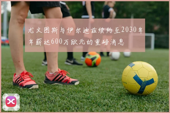 尤文图斯与伊尔迪兹续约至2030年年薪达600万欧元的重磅消息