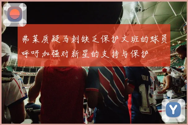 弗莱质疑马刺缺乏保护文班的球员呼吁加强对新星的支持与保护