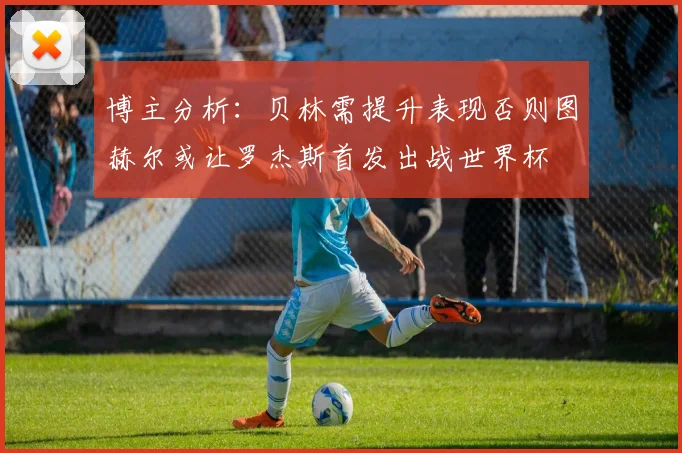 博主分析：贝林需提升表现否则图赫尔或让罗杰斯首发出战世界杯