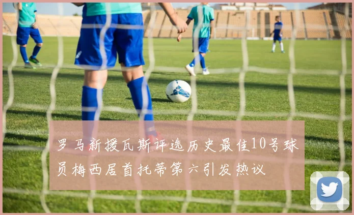 罗马新援瓦斯评选历史最佳10号球员梅西居首托蒂第六引发热议