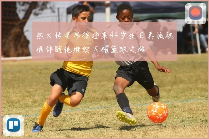 热火传奇韦德迎来44岁生日真诚祝福伴随他继续闪耀篮球之路