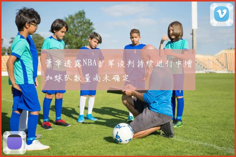 萧华透露NBA扩军谈判持续进行中增加球队数量尚未确定