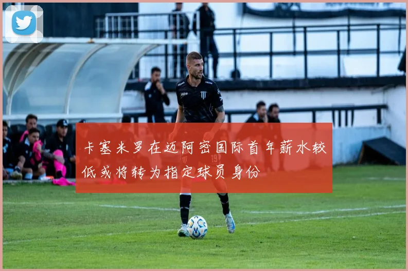 卡塞米罗在迈阿密国际首年薪水较低或将转为指定球员身份
